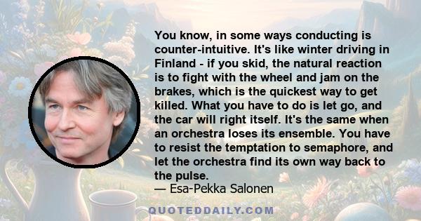 You know, in some ways conducting is counter-intuitive. It's like winter driving in Finland - if you skid, the natural reaction is to fight with the wheel and jam on the brakes, which is the quickest way to get killed.