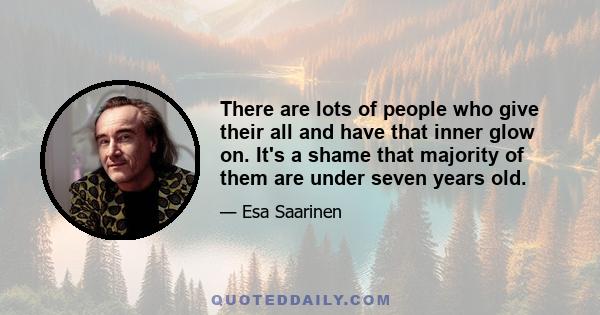 There are lots of people who give their all and have that inner glow on. It's a shame that majority of them are under seven years old.