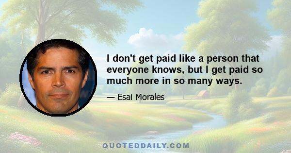 I don't get paid like a person that everyone knows, but I get paid so much more in so many ways.