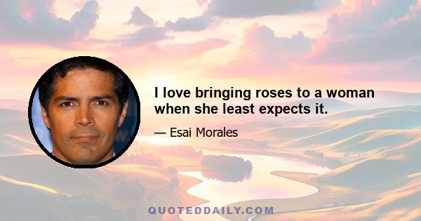 I love bringing roses to a woman when she least expects it.