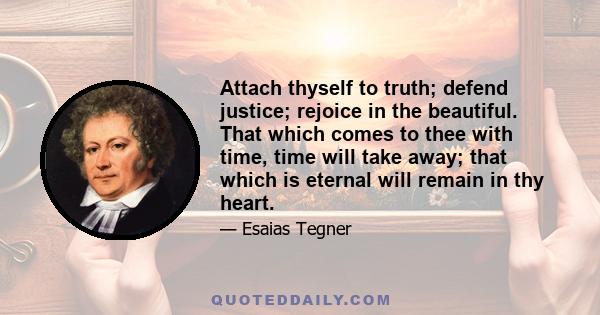 Attach thyself to truth; defend justice; rejoice in the beautiful. That which comes to thee with time, time will take away; that which is eternal will remain in thy heart.