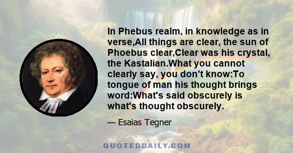 In Phebus realm, in knowledge as in verse,All things are clear, the sun of Phoebus clear,Clear was his crystal, the Kastalian.What you cannot clearly say, you don't know:To tongue of man his thought brings word:What's