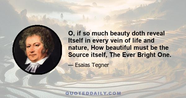 O, if so much beauty doth reveal Itself in every vein of life and nature, How beautiful must be the Source itself, The Ever Bright One.