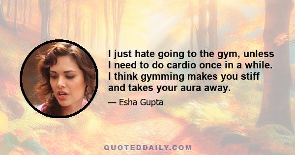 I just hate going to the gym, unless I need to do cardio once in a while. I think gymming makes you stiff and takes your aura away.