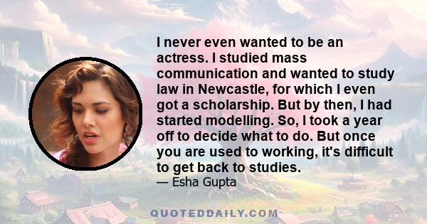 I never even wanted to be an actress. I studied mass communication and wanted to study law in Newcastle, for which I even got a scholarship. But by then, I had started modelling. So, I took a year off to decide what to