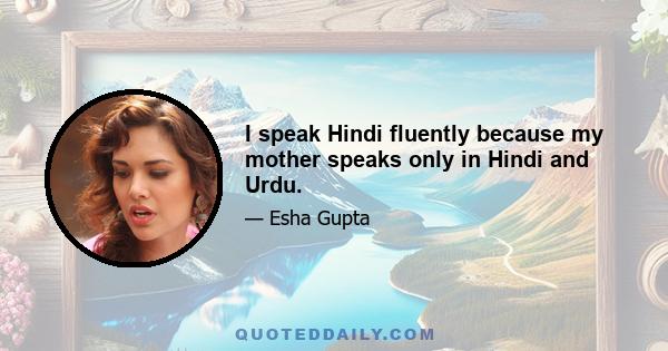 I speak Hindi fluently because my mother speaks only in Hindi and Urdu.