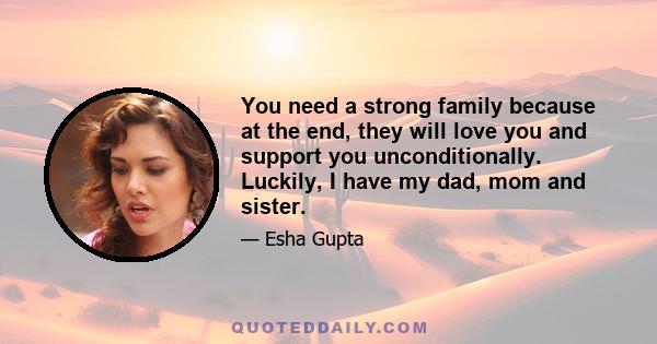 You need a strong family because at the end, they will love you and support you unconditionally. Luckily, I have my dad, mom and sister.