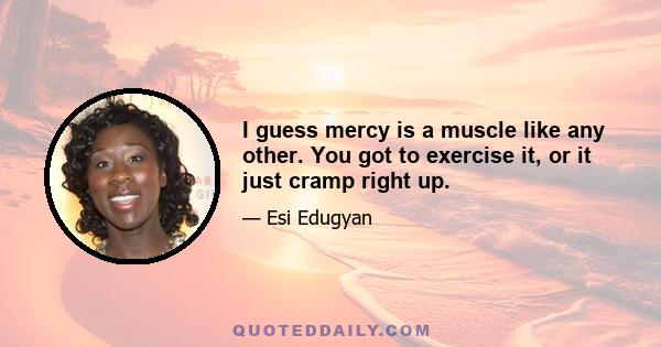 I guess mercy is a muscle like any other. You got to exercise it, or it just cramp right up.