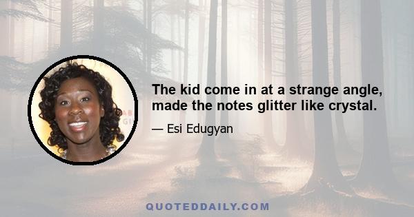 The kid come in at a strange angle, made the notes glitter like crystal.