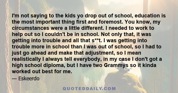 I'm not saying to the kids yo drop out of school, education is the most important thing first and foremost. You know, my circumstances were a little different. I needed to work to help out so I couldn't be in school.