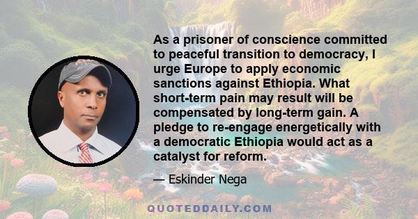 As a prisoner of conscience committed to peaceful transition to democracy, I urge Europe to apply economic sanctions against Ethiopia. What short-term pain may result will be compensated by long-term gain. A pledge to