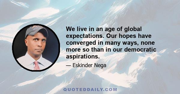 We live in an age of global expectations. Our hopes have converged in many ways, none more so than in our democratic aspirations.