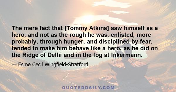 The mere fact that [Tommy Atkins] saw himself as a hero, and not as the rough he was, enlisted, more probably, through hunger, and disciplined by fear, tended to make him behave like a hero, as he did on the Ridge of