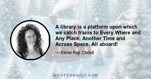 A library is a platform upon which we catch trains to Every Where and Any Place, Another Time and Across Space. All aboard!