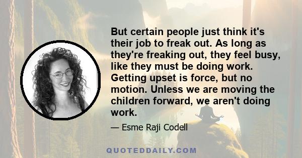 But certain people just think it's their job to freak out. As long as they're freaking out, they feel busy, like they must be doing work. Getting upset is force, but no motion. Unless we are moving the children forward, 