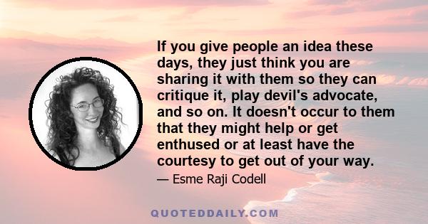 If you give people an idea these days, they just think you are sharing it with them so they can critique it, play devil's advocate, and so on. It doesn't occur to them that they might help or get enthused or at least