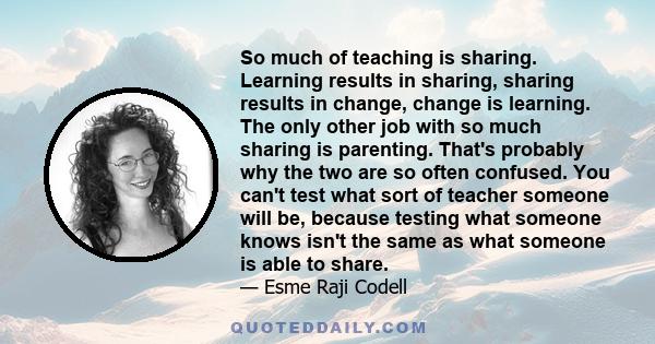 So much of teaching is sharing. Learning results in sharing, sharing results in change, change is learning. The only other job with so much sharing is parenting. That's probably why the two are so often confused. You