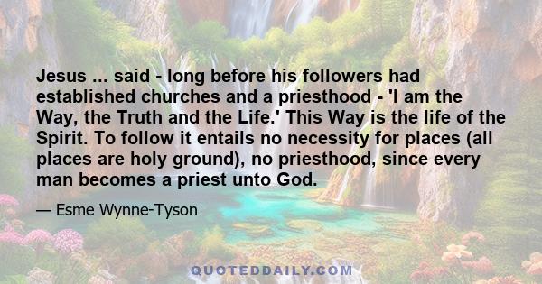 Jesus ... said - long before his followers had established churches and a priesthood - 'I am the Way, the Truth and the Life.' This Way is the life of the Spirit. To follow it entails no necessity for places (all places 