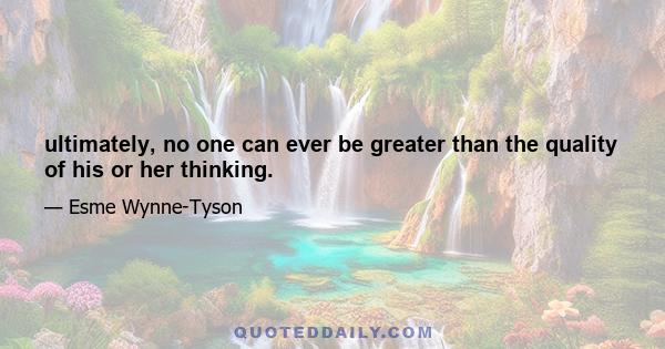 ultimately, no one can ever be greater than the quality of his or her thinking.