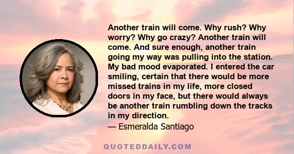 Another train will come. Why rush? Why worry? Why go crazy? Another train will come. And sure enough, another train going my way was pulling into the station. My bad mood evaporated. I entered the car smiling, certain