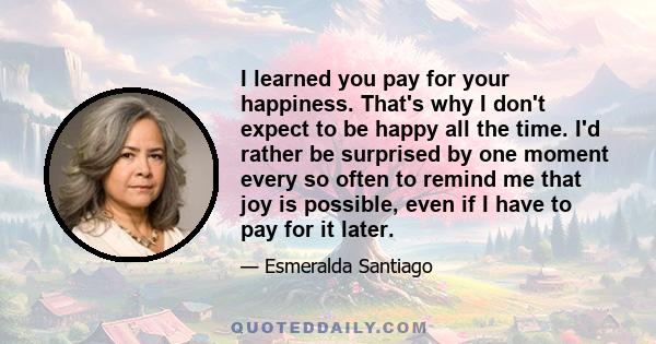 I learned you pay for your happiness. That's why I don't expect to be happy all the time. I'd rather be surprised by one moment every so often to remind me that joy is possible, even if I have to pay for it later.