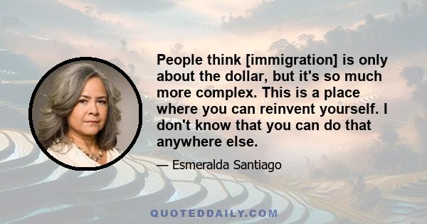 People think [immigration] is only about the dollar, but it's so much more complex. This is a place where you can reinvent yourself. I don't know that you can do that anywhere else.