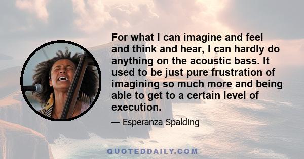 For what I can imagine and feel and think and hear, I can hardly do anything on the acoustic bass. It used to be just pure frustration of imagining so much more and being able to get to a certain level of execution.