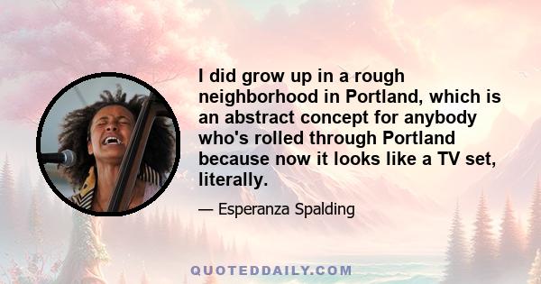 I did grow up in a rough neighborhood in Portland, which is an abstract concept for anybody who's rolled through Portland because now it looks like a TV set, literally.