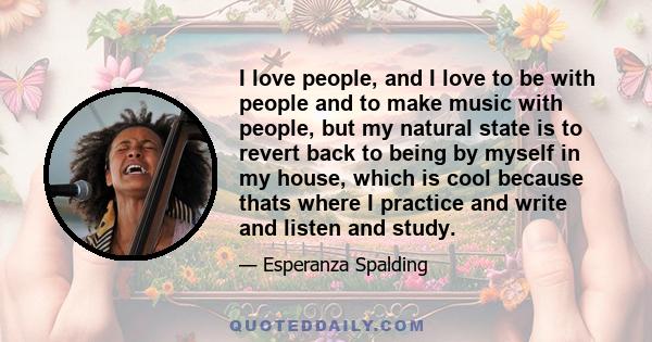 I love people, and I love to be with people and to make music with people, but my natural state is to revert back to being by myself in my house, which is cool because thats where I practice and write and listen and