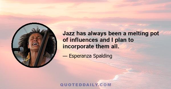 Jazz has always been a melting pot of influences and I plan to incorporate them all.