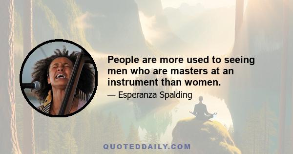 People are more used to seeing men who are masters at an instrument than women.