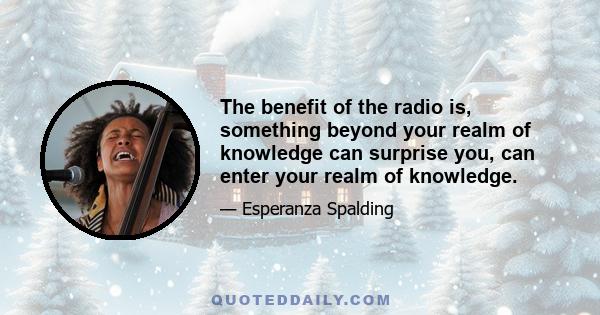 The benefit of the radio is, something beyond your realm of knowledge can surprise you, can enter your realm of knowledge.