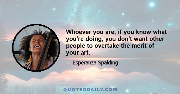 Whoever you are, if you know what you're doing, you don't want other people to overtake the merit of your art.