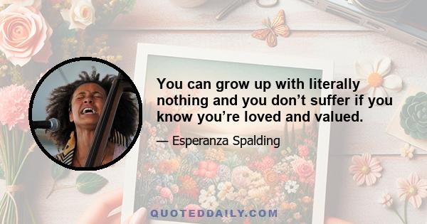 You can grow up with literally nothing and you don’t suffer if you know you’re loved and valued.