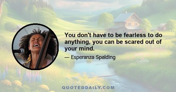 You don't have to be fearless to do anything, you can be scared out of your mind.