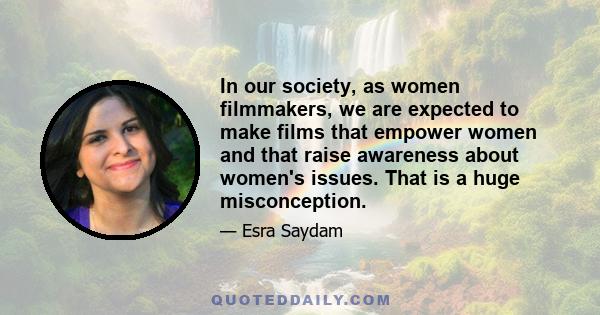 In our society, as women filmmakers, we are expected to make films that empower women and that raise awareness about women's issues. That is a huge misconception.