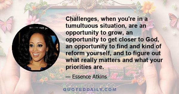 Challenges, when you're in a tumultuous situation, are an opportunity to grow, an opportunity to get closer to God, an opportunity to find and kind of reform yourself, and to figure out what really matters and what your 