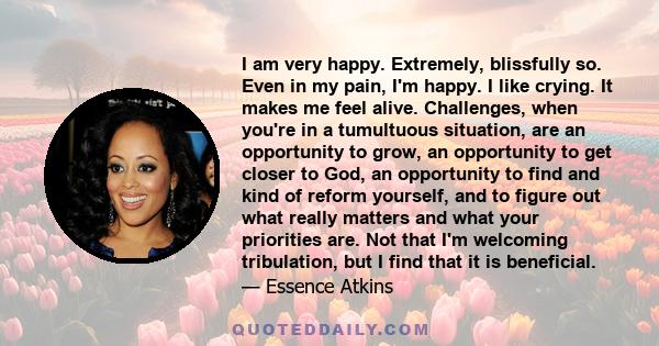 I am very happy. Extremely, blissfully so. Even in my pain, I'm happy. I like crying. It makes me feel alive. Challenges, when you're in a tumultuous situation, are an opportunity to grow, an opportunity to get closer