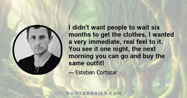 I didn't want people to wait six months to get the clothes, I wanted a very immediate, real feel to it. You see it one night, the next morning you can go and buy the same outfit!