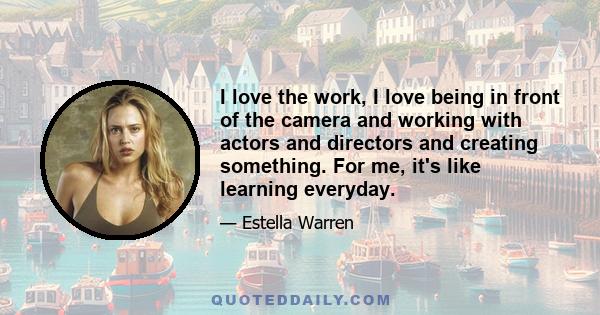 I love the work, I love being in front of the camera and working with actors and directors and creating something. For me, it's like learning everyday.