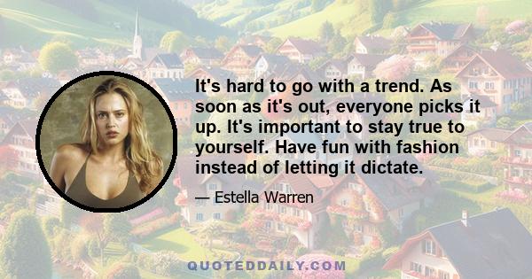 It's hard to go with a trend. As soon as it's out, everyone picks it up. It's important to stay true to yourself. Have fun with fashion instead of letting it dictate.