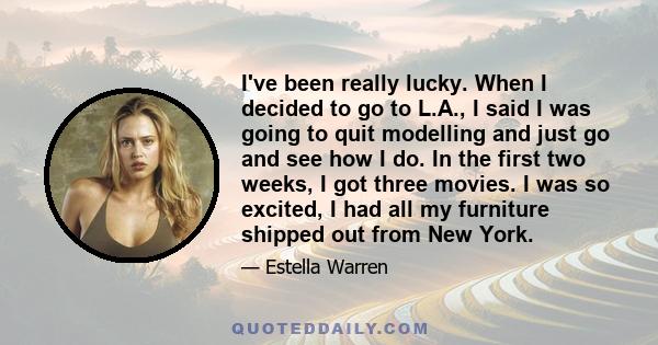 I've been really lucky. When I decided to go to L.A., I said I was going to quit modelling and just go and see how I do. In the first two weeks, I got three movies. I was so excited, I had all my furniture shipped out