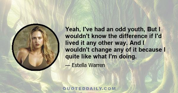 Yeah, I've had an odd youth, But I wouldn't know the difference if I'd lived it any other way. And I wouldn't change any of it because I quite like what I'm doing.