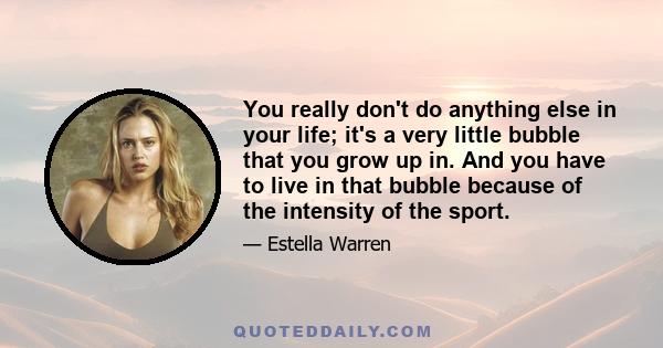 You really don't do anything else in your life; it's a very little bubble that you grow up in. And you have to live in that bubble because of the intensity of the sport.