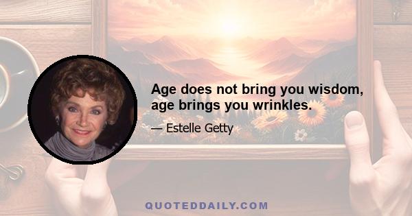 Age does not bring you wisdom, age brings you wrinkles.