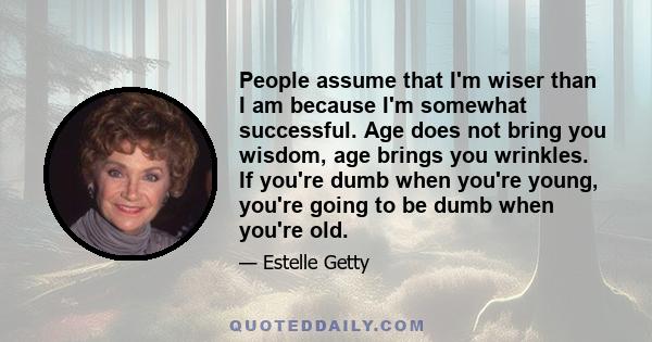 People assume that I'm wiser than I am because I'm somewhat successful. Age does not bring you wisdom, age brings you wrinkles. If you're dumb when you're young, you're going to be dumb when you're old.