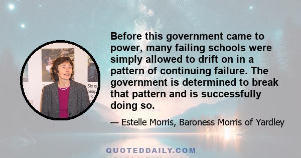 Before this government came to power, many failing schools were simply allowed to drift on in a pattern of continuing failure. The government is determined to break that pattern and is successfully doing so.