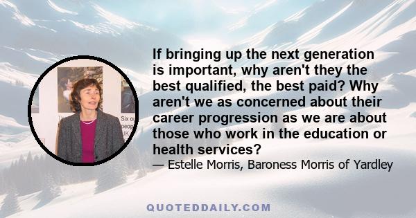 If bringing up the next generation is important, why aren't they the best qualified, the best paid? Why aren't we as concerned about their career progression as we are about those who work in the education or health