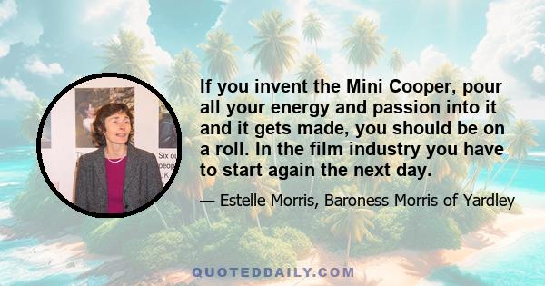 If you invent the Mini Cooper, pour all your energy and passion into it and it gets made, you should be on a roll. In the film industry you have to start again the next day.