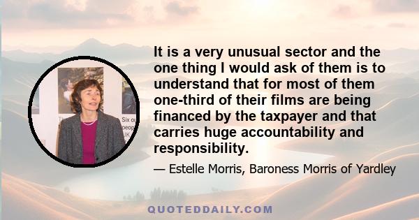 It is a very unusual sector and the one thing I would ask of them is to understand that for most of them one-third of their films are being financed by the taxpayer and that carries huge accountability and